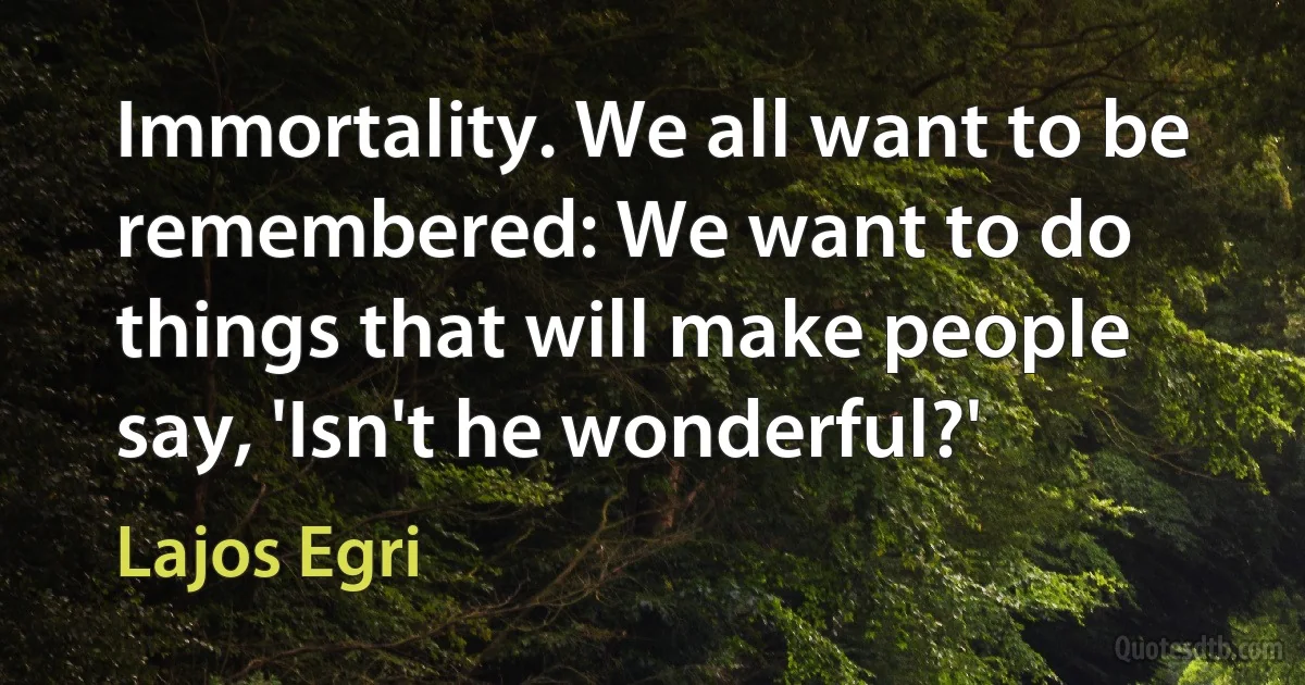 Immortality. We all want to be remembered: We want to do things that will make people say, 'Isn't he wonderful?' (Lajos Egri)