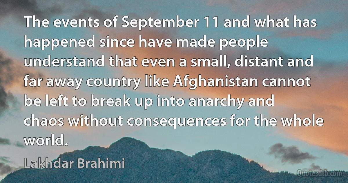 The events of September 11 and what has happened since have made people understand that even a small, distant and far away country like Afghanistan cannot be left to break up into anarchy and chaos without consequences for the whole world. (Lakhdar Brahimi)