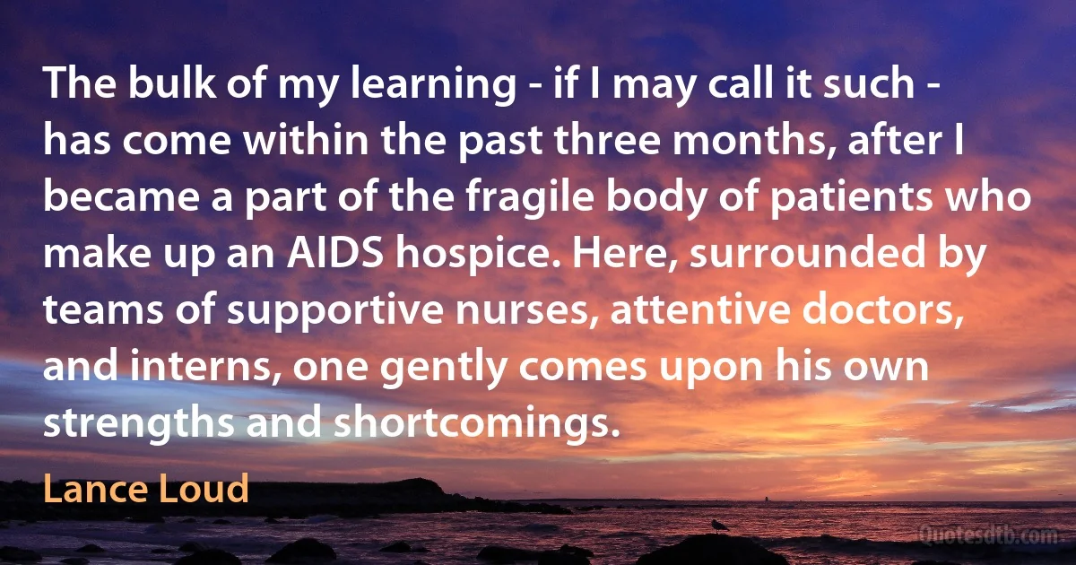 The bulk of my learning - if I may call it such - has come within the past three months, after I became a part of the fragile body of patients who make up an AIDS hospice. Here, surrounded by teams of supportive nurses, attentive doctors, and interns, one gently comes upon his own strengths and shortcomings. (Lance Loud)