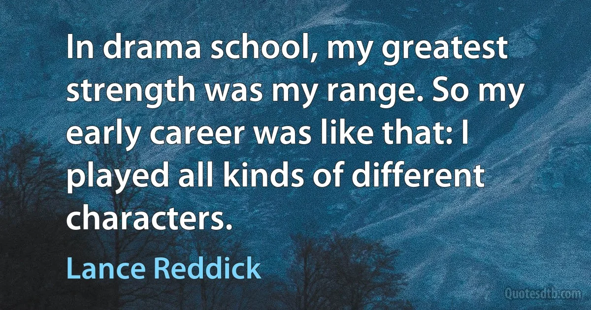 In drama school, my greatest strength was my range. So my early career was like that: I played all kinds of different characters. (Lance Reddick)