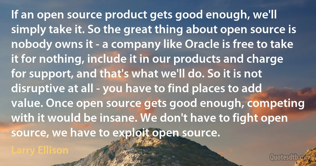 If an open source product gets good enough, we'll simply take it. So the great thing about open source is nobody owns it - a company like Oracle is free to take it for nothing, include it in our products and charge for support, and that's what we'll do. So it is not disruptive at all - you have to find places to add value. Once open source gets good enough, competing with it would be insane. We don't have to fight open source, we have to exploit open source. (Larry Ellison)