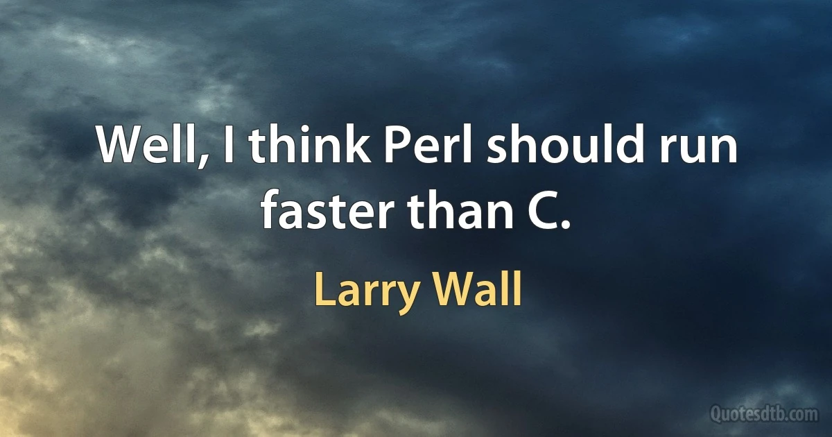 Well, I think Perl should run faster than C. (Larry Wall)