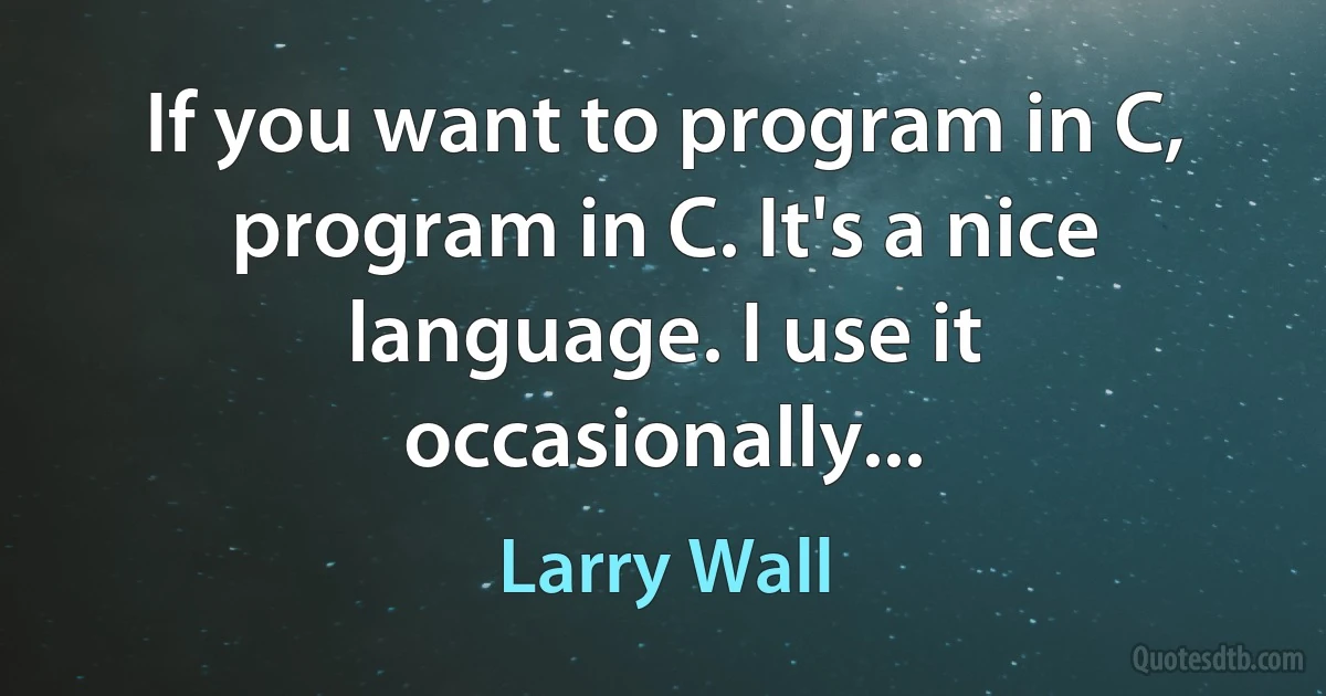 If you want to program in C, program in C. It's a nice language. I use it occasionally... (Larry Wall)