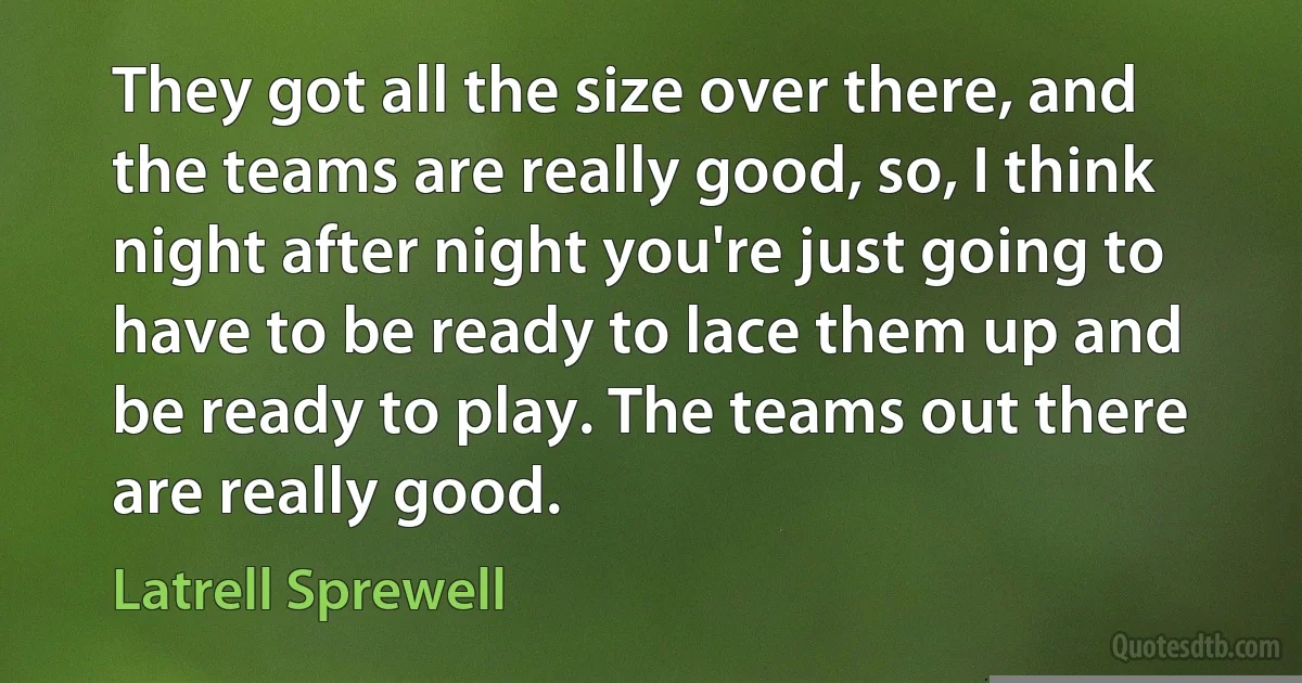 They got all the size over there, and the teams are really good, so, I think night after night you're just going to have to be ready to lace them up and be ready to play. The teams out there are really good. (Latrell Sprewell)