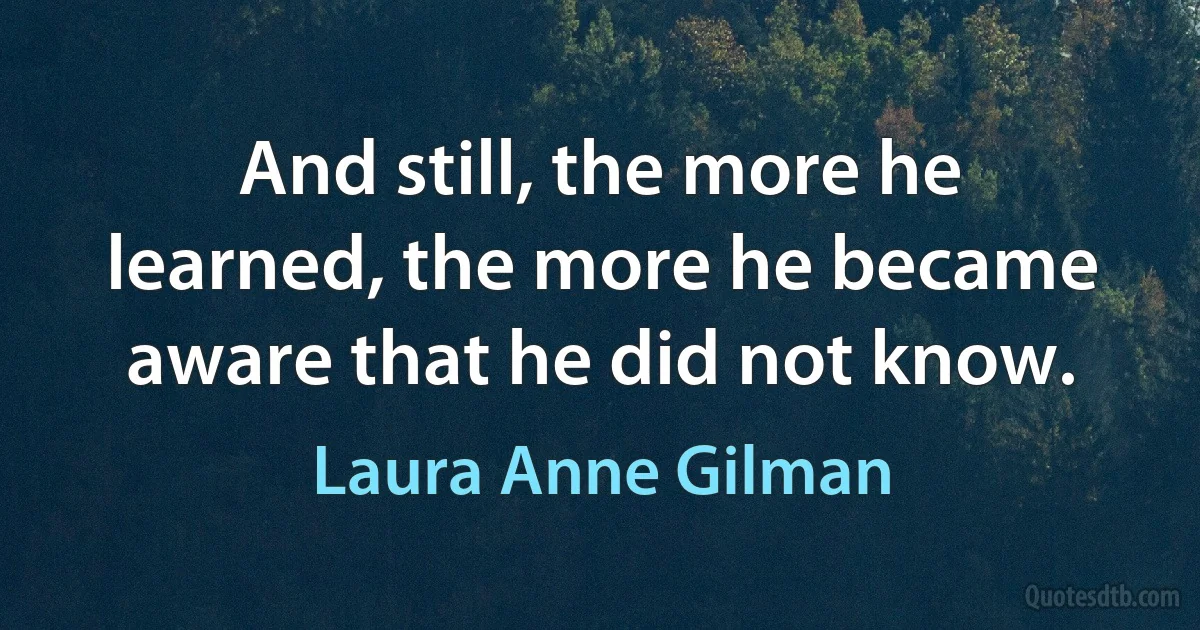 And still, the more he learned, the more he became aware that he did not know. (Laura Anne Gilman)