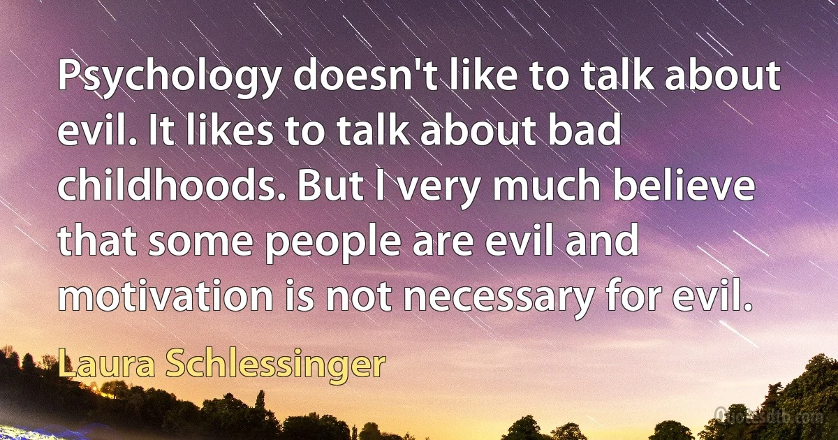 Psychology doesn't like to talk about evil. It likes to talk about bad childhoods. But I very much believe that some people are evil and motivation is not necessary for evil. (Laura Schlessinger)