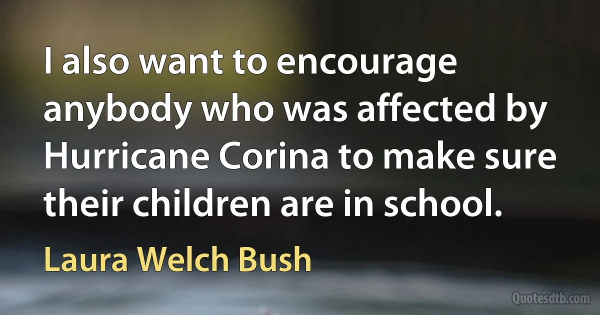 I also want to encourage anybody who was affected by Hurricane Corina to make sure their children are in school. (Laura Welch Bush)