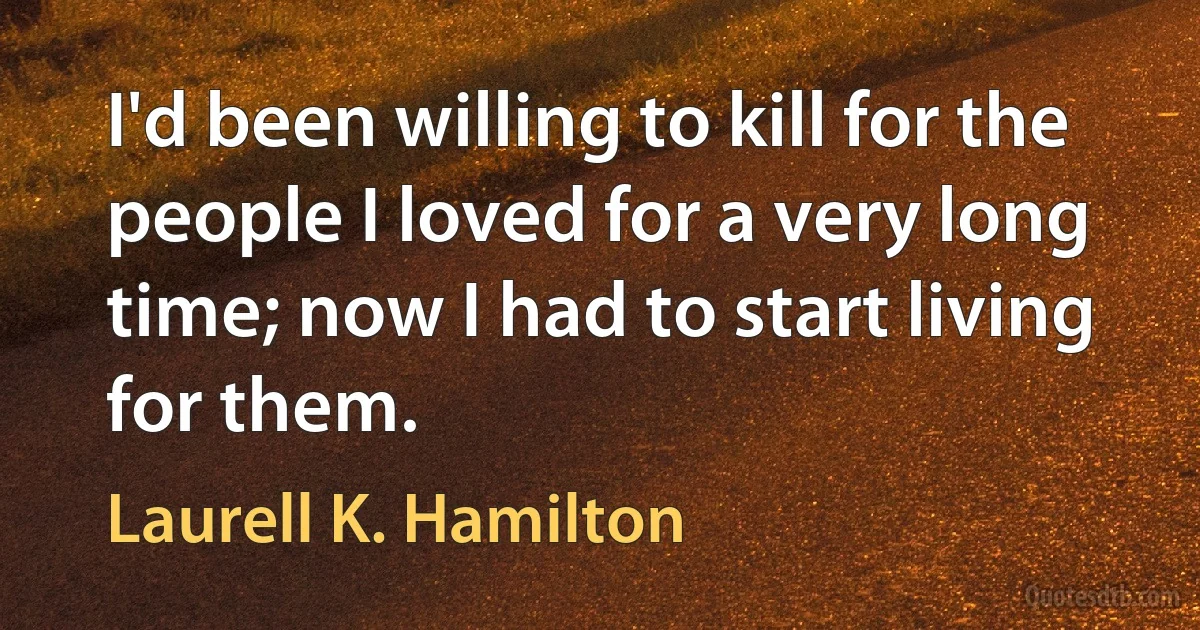 I'd been willing to kill for the people I loved for a very long time; now I had to start living for them. (Laurell K. Hamilton)