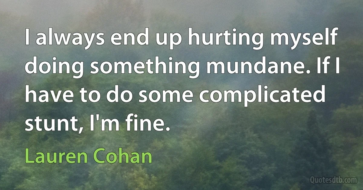 I always end up hurting myself doing something mundane. If I have to do some complicated stunt, I'm fine. (Lauren Cohan)