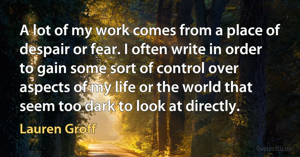 A lot of my work comes from a place of despair or fear. I often write in order to gain some sort of control over aspects of my life or the world that seem too dark to look at directly. (Lauren Groff)