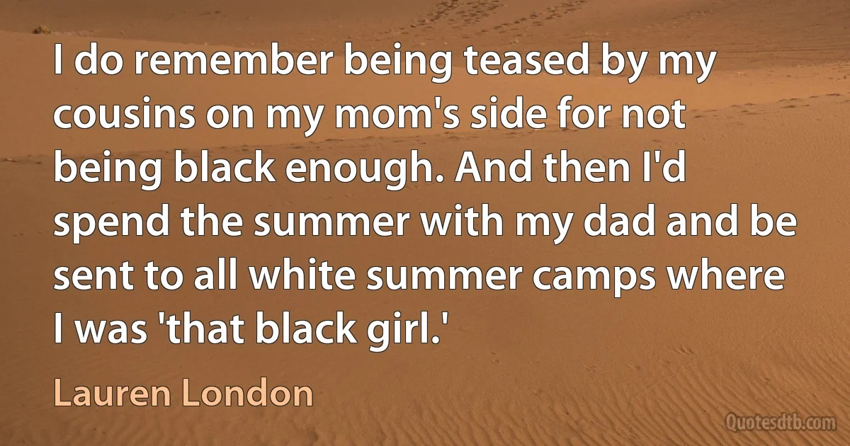 I do remember being teased by my cousins on my mom's side for not being black enough. And then I'd spend the summer with my dad and be sent to all white summer camps where I was 'that black girl.' (Lauren London)