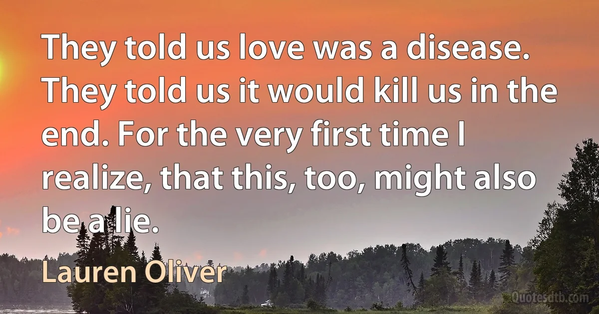 They told us love was a disease. They told us it would kill us in the end. For the very first time I realize, that this, too, might also be a lie. (Lauren Oliver)