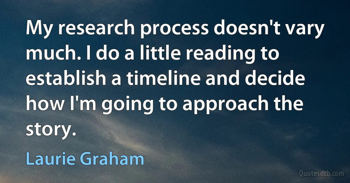 My research process doesn't vary much. I do a little reading to establish a timeline and decide how I'm going to approach the story. (Laurie Graham)