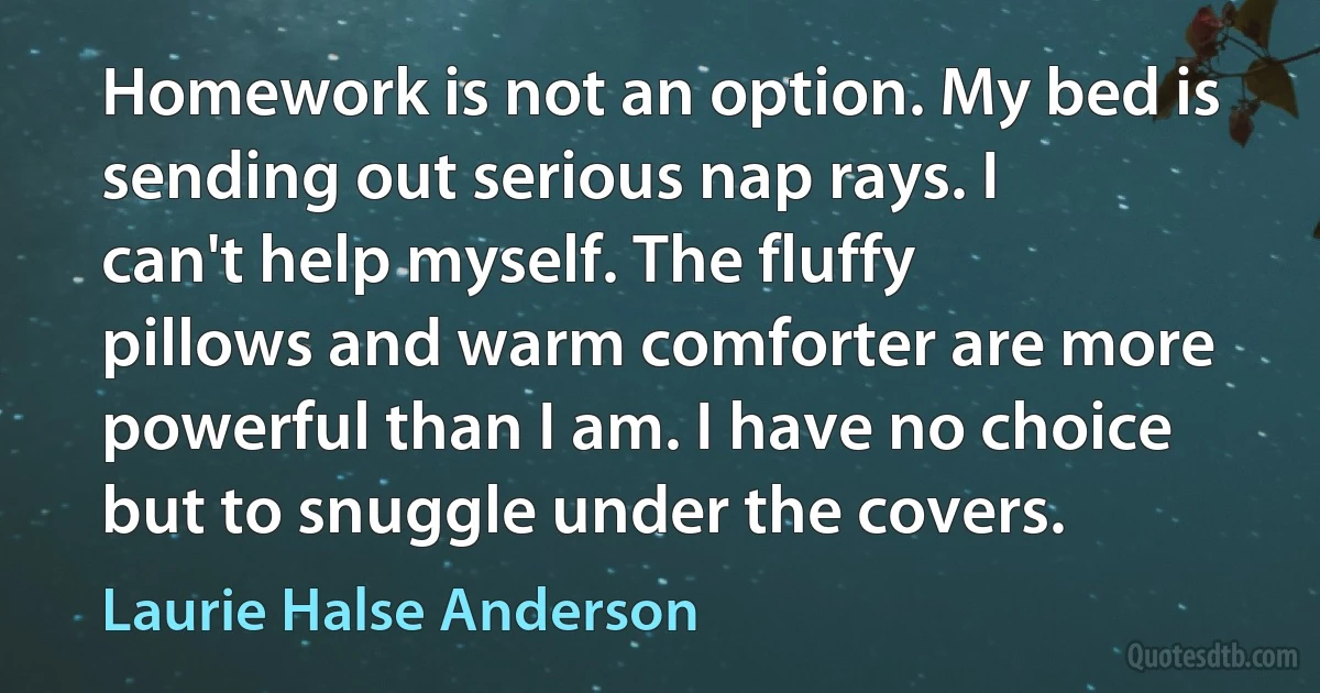 Homework is not an option. My bed is sending out serious nap rays. I can't help myself. The fluffy pillows and warm comforter are more powerful than I am. I have no choice but to snuggle under the covers. (Laurie Halse Anderson)