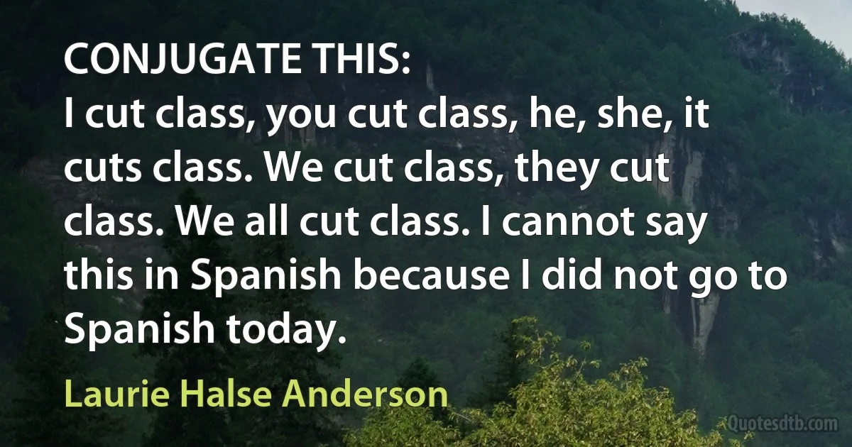 CONJUGATE THIS:
I cut class, you cut class, he, she, it cuts class. We cut class, they cut class. We all cut class. I cannot say this in Spanish because I did not go to Spanish today. (Laurie Halse Anderson)