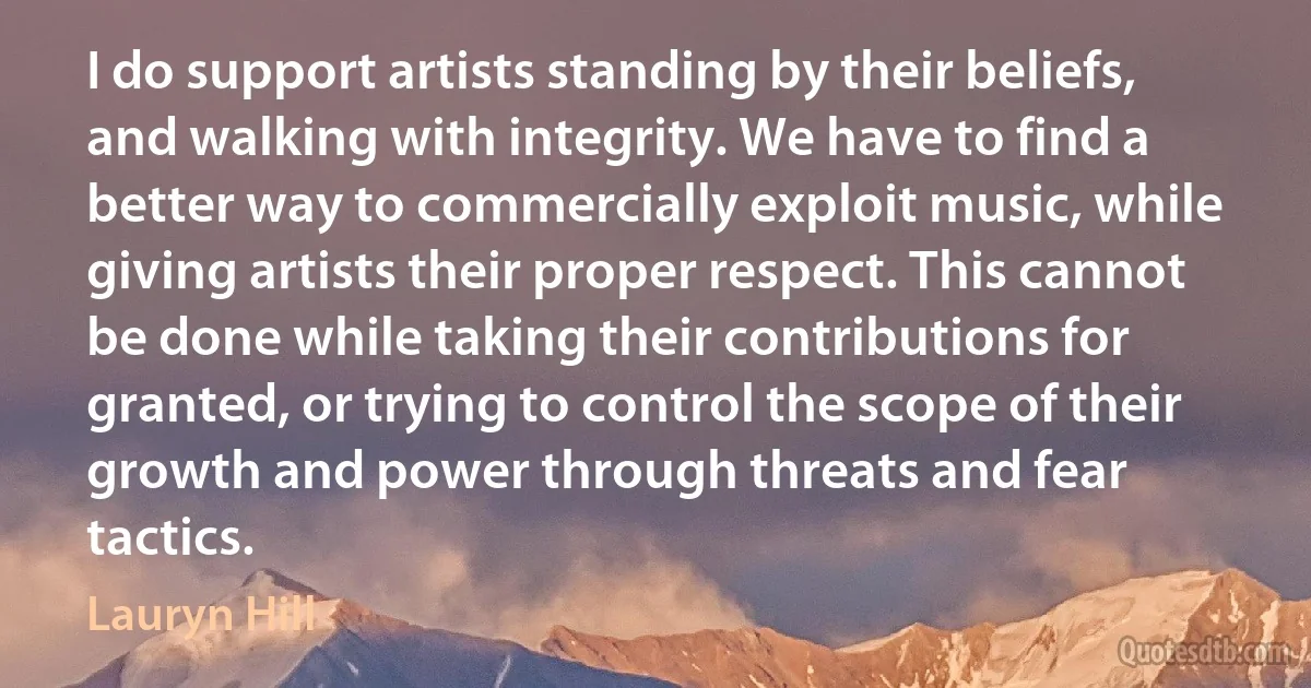 I do support artists standing by their beliefs, and walking with integrity. We have to find a better way to commercially exploit music, while giving artists their proper respect. This cannot be done while taking their contributions for granted, or trying to control the scope of their growth and power through threats and fear tactics. (Lauryn Hill)