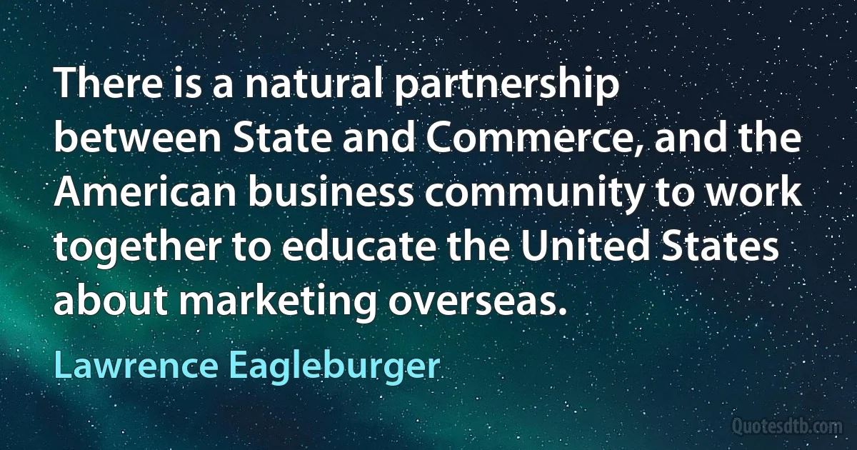 There is a natural partnership between State and Commerce, and the American business community to work together to educate the United States about marketing overseas. (Lawrence Eagleburger)