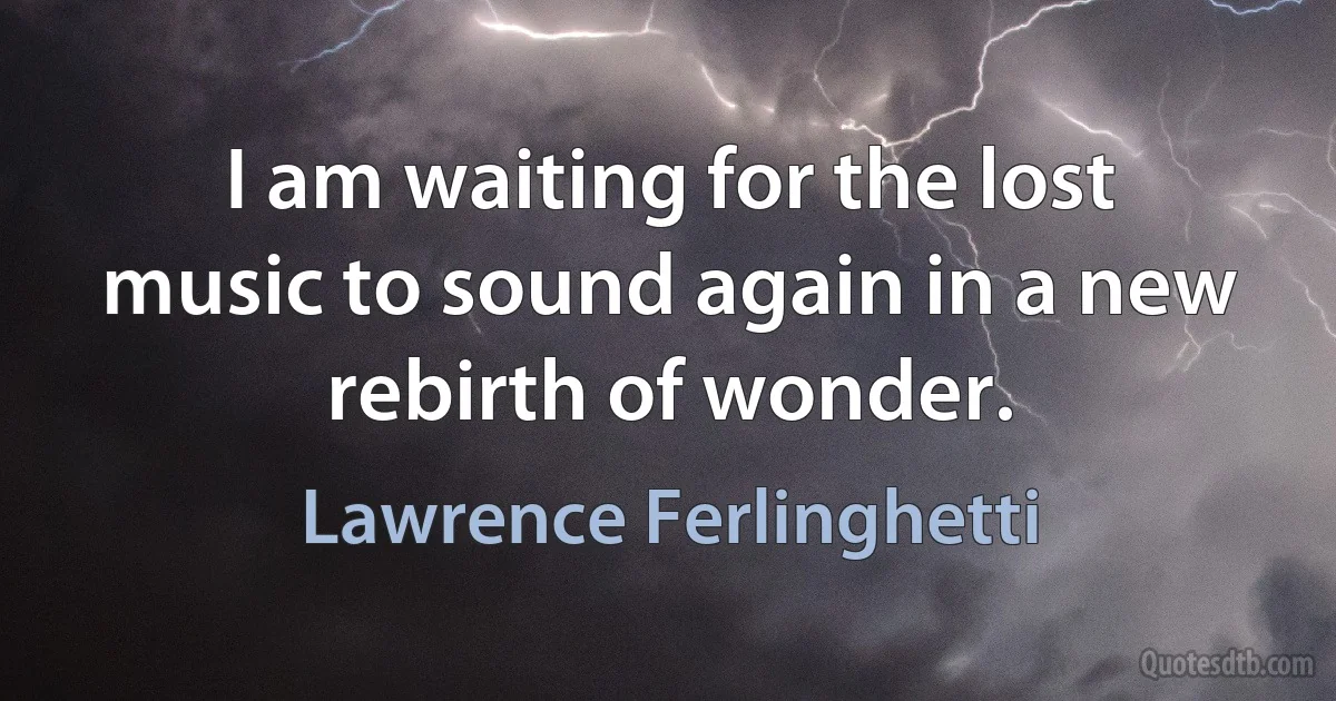 I am waiting for the lost music to sound again in a new rebirth of wonder. (Lawrence Ferlinghetti)