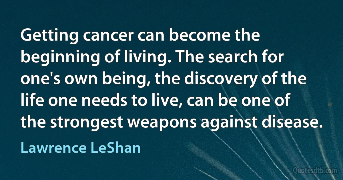 Getting cancer can become the beginning of living. The search for one's own being, the discovery of the life one needs to live, can be one of the strongest weapons against disease. (Lawrence LeShan)