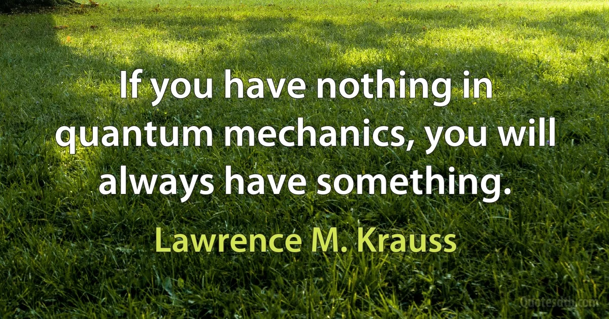 If you have nothing in quantum mechanics, you will always have something. (Lawrence M. Krauss)