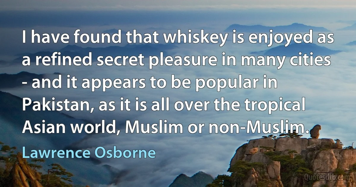 I have found that whiskey is enjoyed as a refined secret pleasure in many cities - and it appears to be popular in Pakistan, as it is all over the tropical Asian world, Muslim or non-Muslim. (Lawrence Osborne)