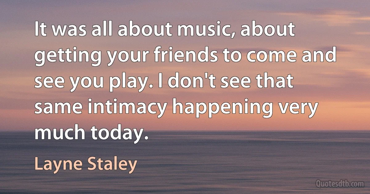 It was all about music, about getting your friends to come and see you play. I don't see that same intimacy happening very much today. (Layne Staley)