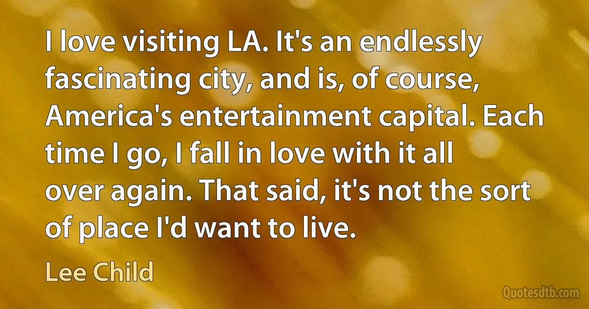 I love visiting LA. It's an endlessly fascinating city, and is, of course, America's entertainment capital. Each time I go, I fall in love with it all over again. That said, it's not the sort of place I'd want to live. (Lee Child)