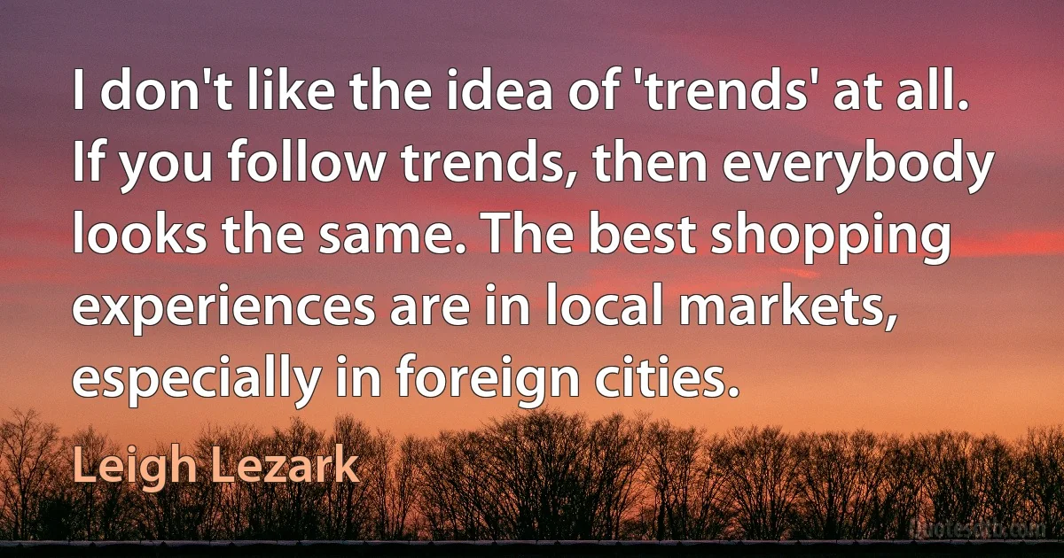 I don't like the idea of 'trends' at all. If you follow trends, then everybody looks the same. The best shopping experiences are in local markets, especially in foreign cities. (Leigh Lezark)