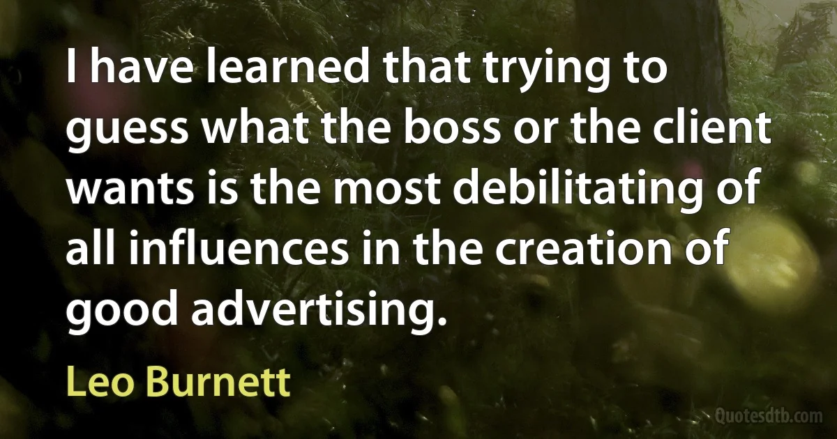 I have learned that trying to guess what the boss or the client wants is the most debilitating of all influences in the creation of good advertising. (Leo Burnett)