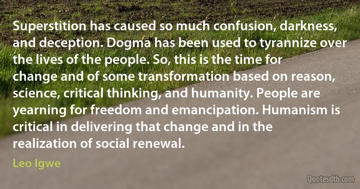 Superstition has caused so much confusion, darkness, and deception. Dogma has been used to tyrannize over the lives of the people. So, this is the time for change and of some transformation based on reason, science, critical thinking, and humanity. People are yearning for freedom and emancipation. Humanism is critical in delivering that change and in the realization of social renewal. (Leo Igwe)