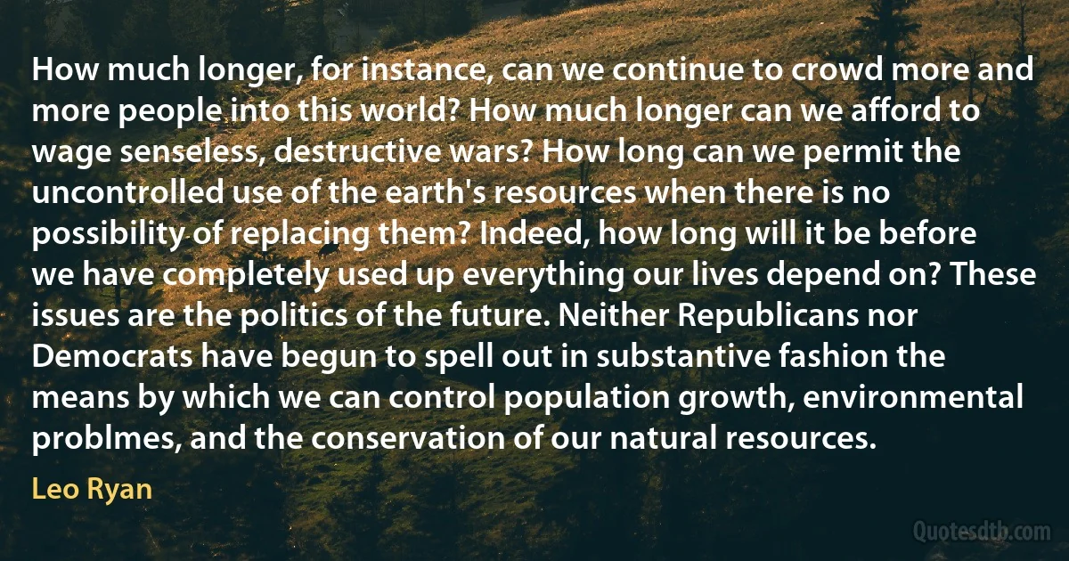 How much longer, for instance, can we continue to crowd more and more people into this world? How much longer can we afford to wage senseless, destructive wars? How long can we permit the uncontrolled use of the earth's resources when there is no possibility of replacing them? Indeed, how long will it be before we have completely used up everything our lives depend on? These issues are the politics of the future. Neither Republicans nor Democrats have begun to spell out in substantive fashion the means by which we can control population growth, environmental problmes, and the conservation of our natural resources. (Leo Ryan)