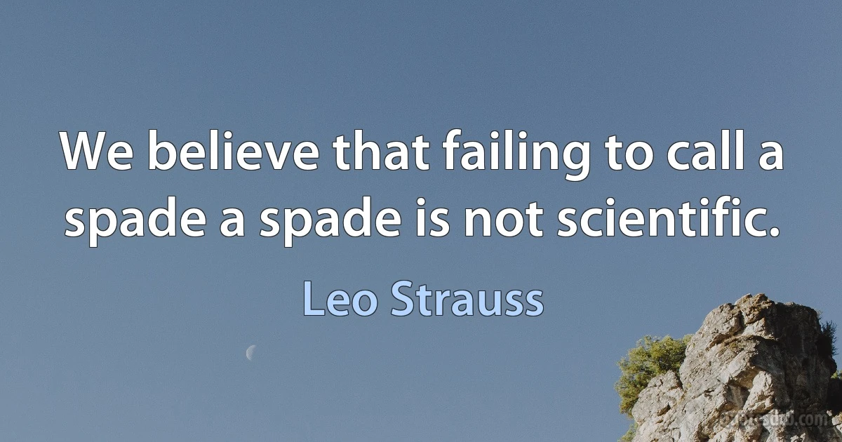 We believe that failing to call a spade a spade is not scientific. (Leo Strauss)