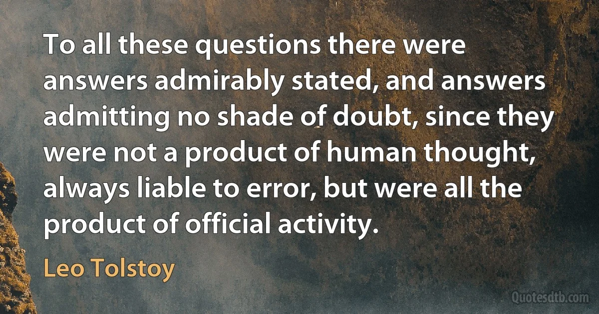 To all these questions there were answers admirably stated, and answers admitting no shade of doubt, since they were not a product of human thought, always liable to error, but were all the product of official activity. (Leo Tolstoy)