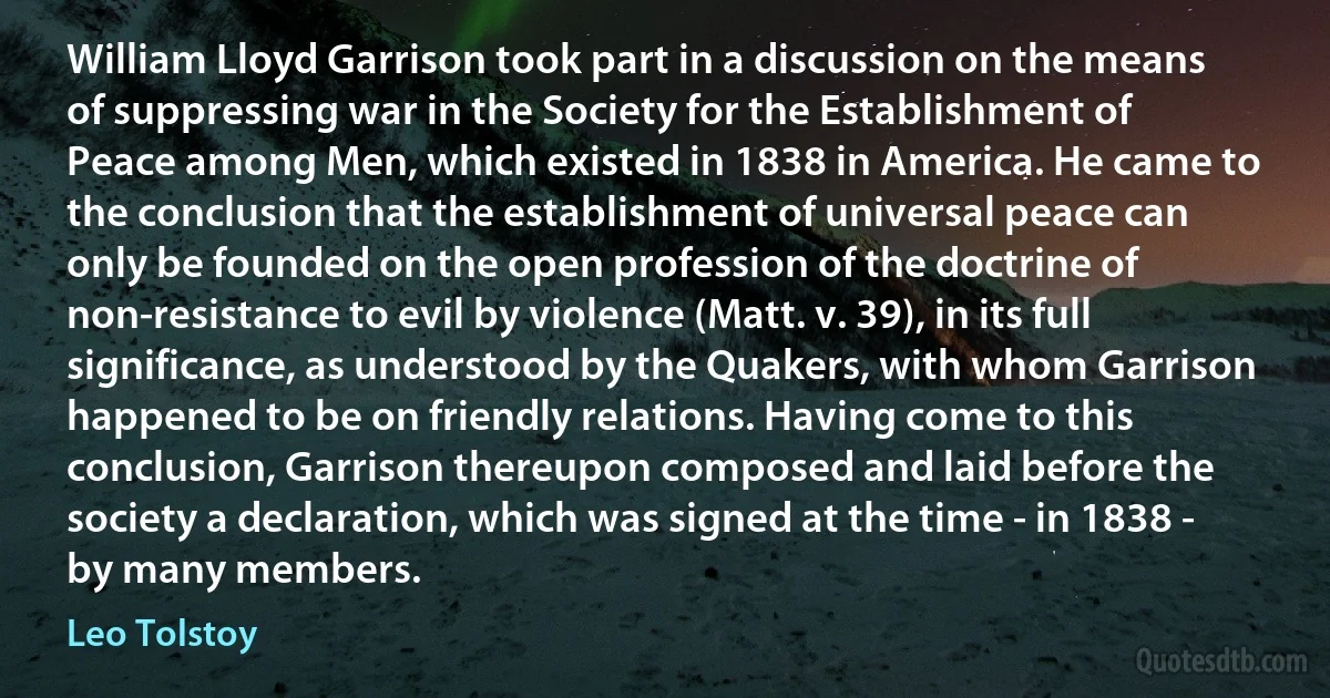 William Lloyd Garrison took part in a discussion on the means of suppressing war in the Society for the Establishment of Peace among Men, which existed in 1838 in America. He came to the conclusion that the establishment of universal peace can only be founded on the open profession of the doctrine of non-resistance to evil by violence (Matt. v. 39), in its full significance, as understood by the Quakers, with whom Garrison happened to be on friendly relations. Having come to this conclusion, Garrison thereupon composed and laid before the society a declaration, which was signed at the time - in 1838 - by many members. (Leo Tolstoy)