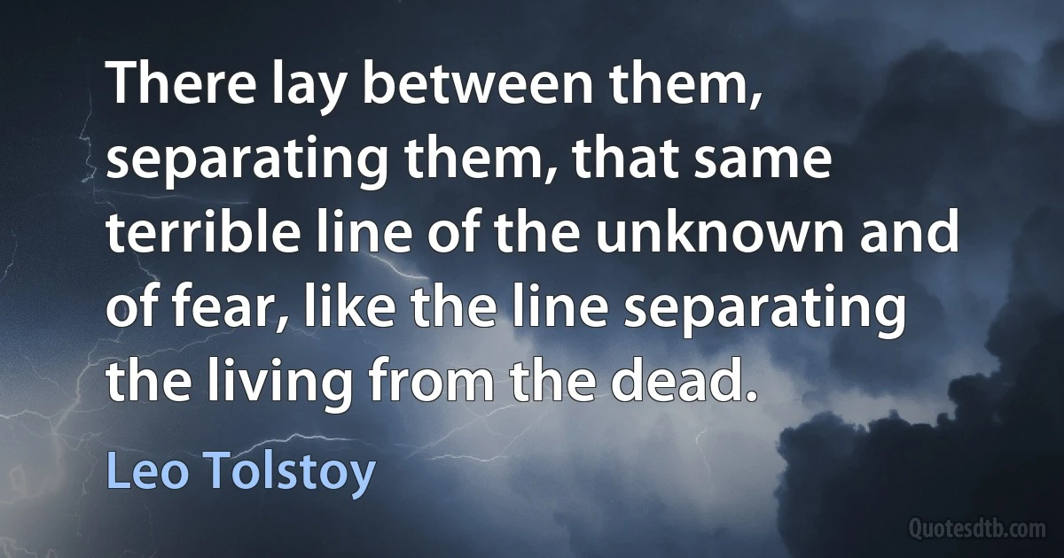 There lay between them, separating them, that same terrible line of the unknown and of fear, like the line separating the living from the dead. (Leo Tolstoy)