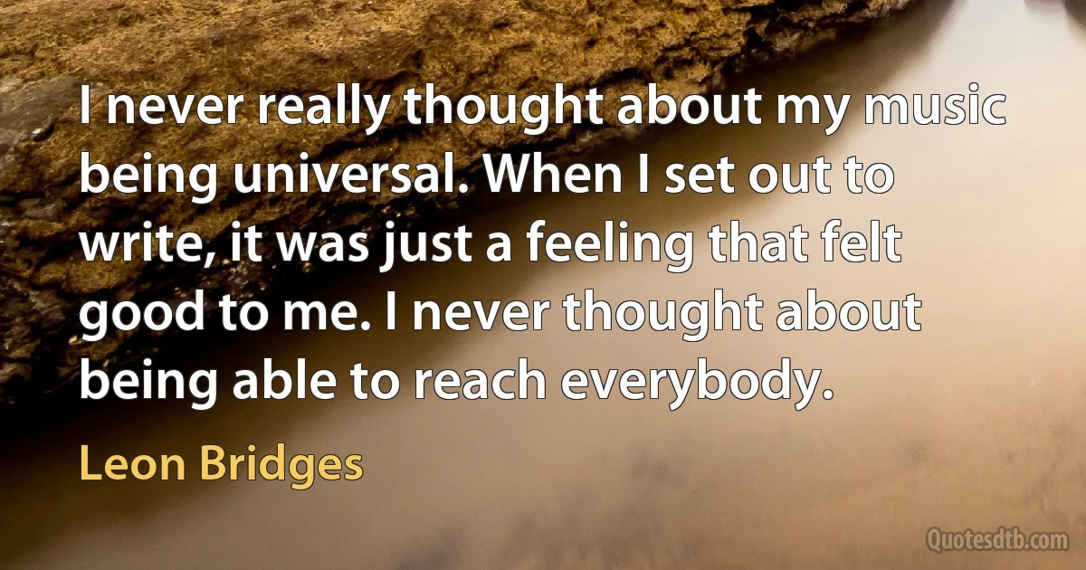 I never really thought about my music being universal. When I set out to write, it was just a feeling that felt good to me. I never thought about being able to reach everybody. (Leon Bridges)