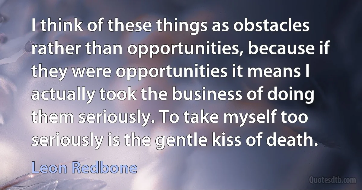 I think of these things as obstacles rather than opportunities, because if they were opportunities it means I actually took the business of doing them seriously. To take myself too seriously is the gentle kiss of death. (Leon Redbone)