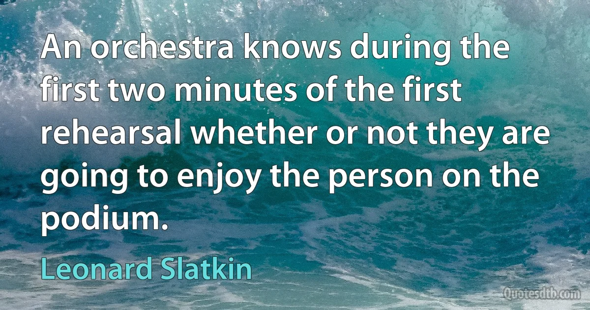 An orchestra knows during the first two minutes of the first rehearsal whether or not they are going to enjoy the person on the podium. (Leonard Slatkin)