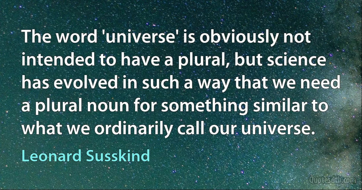 The word 'universe' is obviously not intended to have a plural, but science has evolved in such a way that we need a plural noun for something similar to what we ordinarily call our universe. (Leonard Susskind)