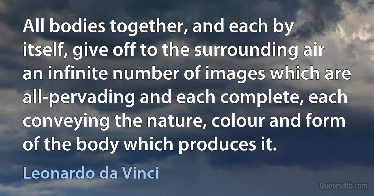 All bodies together, and each by itself, give off to the surrounding air an infinite number of images which are all-pervading and each complete, each conveying the nature, colour and form of the body which produces it. (Leonardo da Vinci)