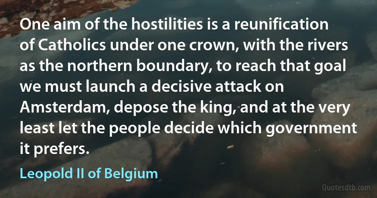 One aim of the hostilities is a reunification of Catholics under one crown, with the rivers as the northern boundary, to reach that goal we must launch a decisive attack on Amsterdam, depose the king, and at the very least let the people decide which government it prefers. (Leopold II of Belgium)