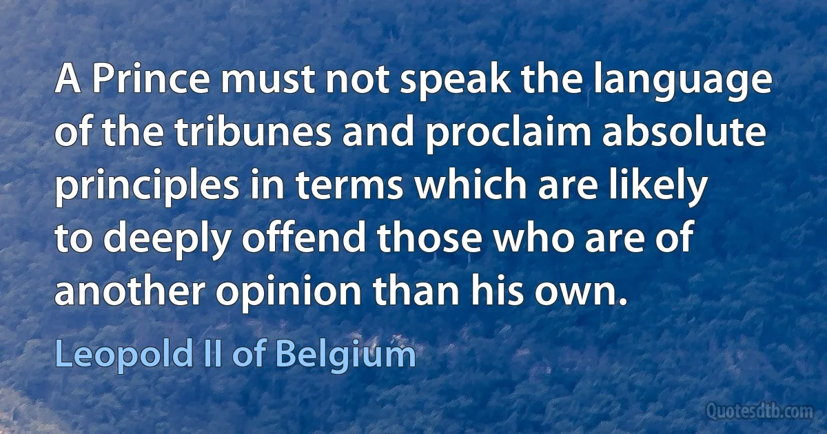 A Prince must not speak the language of the tribunes and proclaim absolute principles in terms which are likely to deeply offend those who are of another opinion than his own. (Leopold II of Belgium)