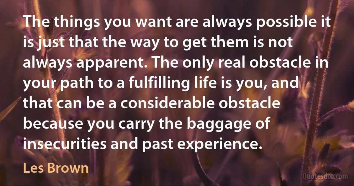 The things you want are always possible it is just that the way to get them is not always apparent. The only real obstacle in your path to a fulfilling life is you, and that can be a considerable obstacle because you carry the baggage of insecurities and past experience. (Les Brown)