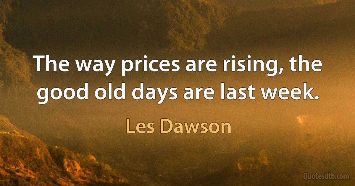 The way prices are rising, the good old days are last week. (Les Dawson)