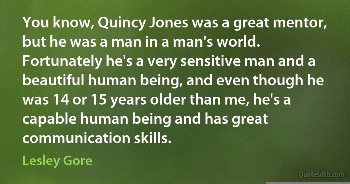 You know, Quincy Jones was a great mentor, but he was a man in a man's world. Fortunately he's a very sensitive man and a beautiful human being, and even though he was 14 or 15 years older than me, he's a capable human being and has great communication skills. (Lesley Gore)