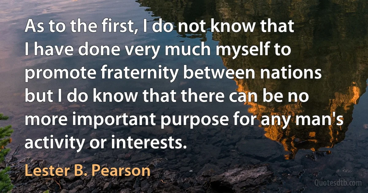 As to the first, I do not know that I have done very much myself to promote fraternity between nations but I do know that there can be no more important purpose for any man's activity or interests. (Lester B. Pearson)