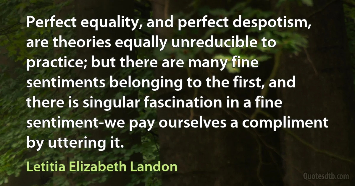 Perfect equality, and perfect despotism, are theories equally unreducible to practice; but there are many fine sentiments belonging to the first, and there is singular fascination in a fine sentiment-we pay ourselves a compliment by uttering it. (Letitia Elizabeth Landon)