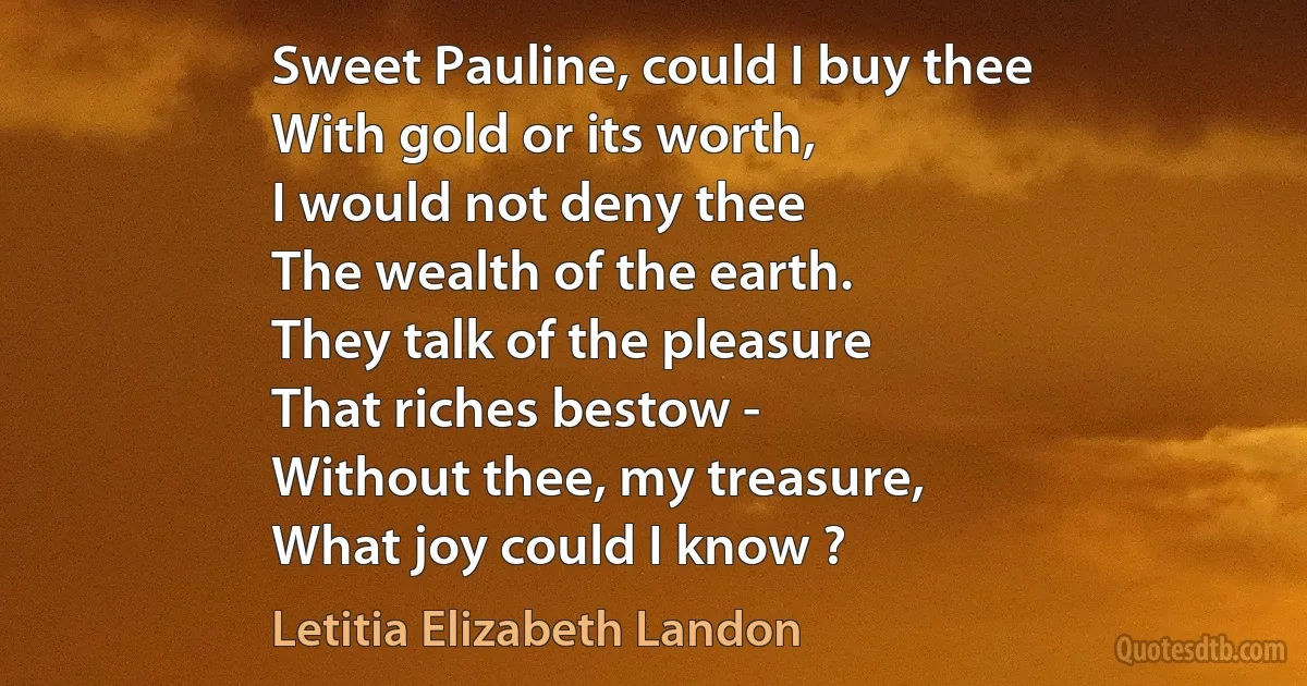 Sweet Pauline, could I buy thee
With gold or its worth,
I would not deny thee
The wealth of the earth.
They talk of the pleasure
That riches bestow -
Without thee, my treasure,
What joy could I know ? (Letitia Elizabeth Landon)