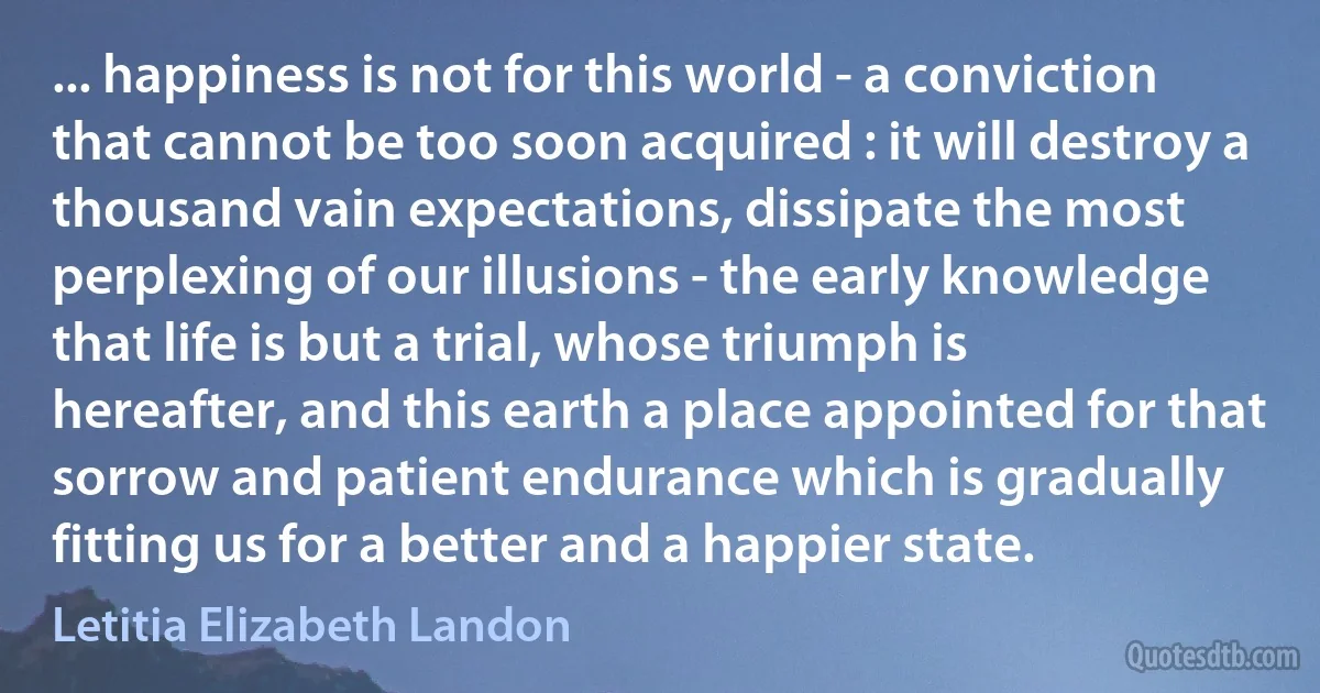 ... happiness is not for this world - a conviction that cannot be too soon acquired : it will destroy a thousand vain expectations, dissipate the most perplexing of our illusions - the early knowledge that life is but a trial, whose triumph is hereafter, and this earth a place appointed for that sorrow and patient endurance which is gradually fitting us for a better and a happier state. (Letitia Elizabeth Landon)