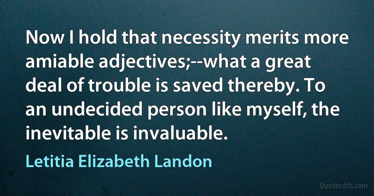 Now I hold that necessity merits more amiable adjectives;--what a great deal of trouble is saved thereby. To an undecided person like myself, the inevitable is invaluable. (Letitia Elizabeth Landon)